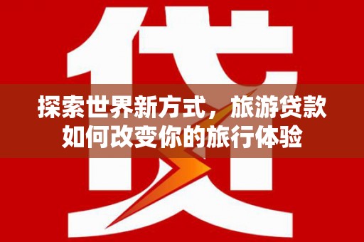 宾阳探索世界新方式，旅游贷款如何改变你的旅行体验